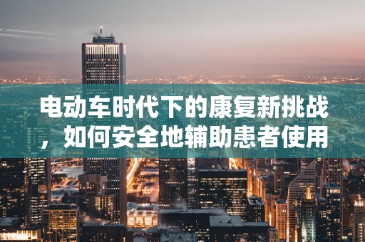 电动车时代下的康复新挑战，如何安全地辅助患者使用电动轮椅？