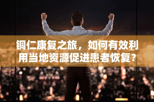 铜仁康复之旅，如何有效利用当地资源促进患者恢复？