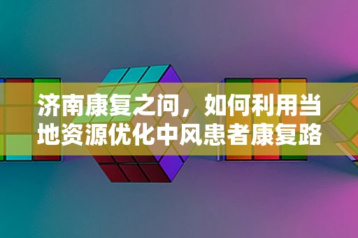 济南康复之问，如何利用当地资源优化中风患者康复路径？