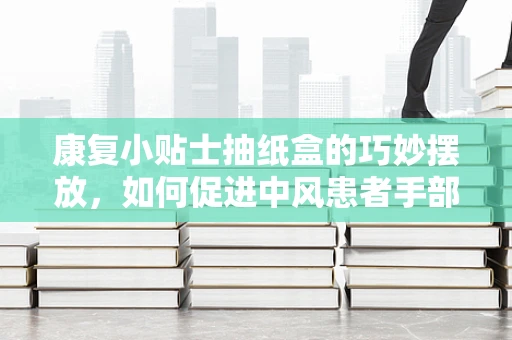 康复小贴士抽纸盒的巧妙摆放，如何促进中风患者手部功能恢复？