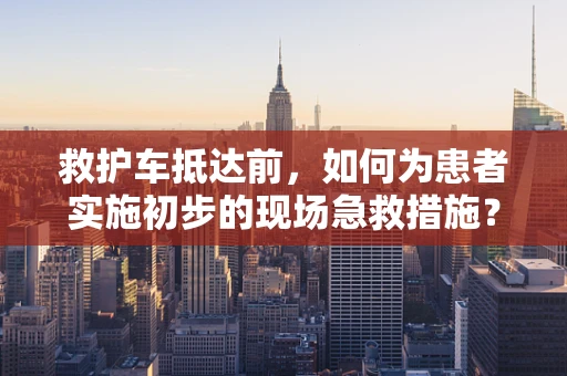 救护车抵达前，如何为患者实施初步的现场急救措施？