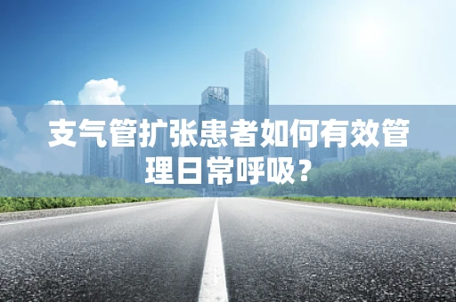 支气管扩张患者如何有效管理日常呼吸？