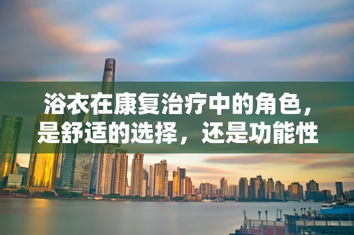 浴衣在康复治疗中的角色，是舒适的选择，还是功能性的必需？