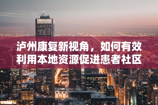 泸州康复新视角，如何有效利用本地资源促进患者社区康复？