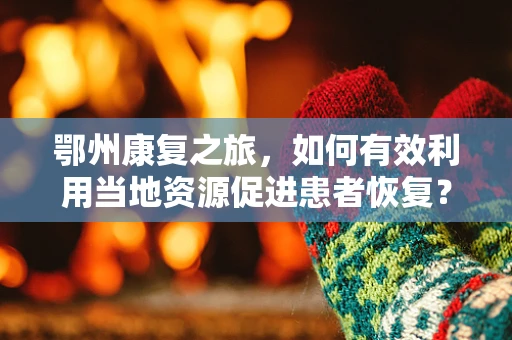 鄂州康复之旅，如何有效利用当地资源促进患者恢复？