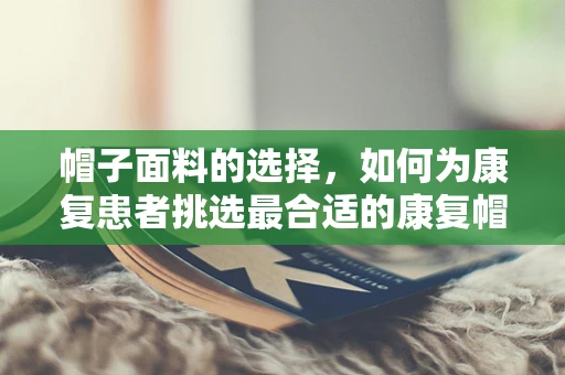 帽子面料的选择，如何为康复患者挑选最合适的康复帽？