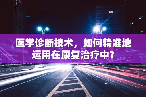 医学诊断技术，如何精准地运用在康复治疗中？