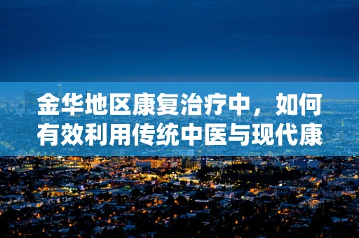 金华地区康复治疗中，如何有效利用传统中医与现代康复技术结合？