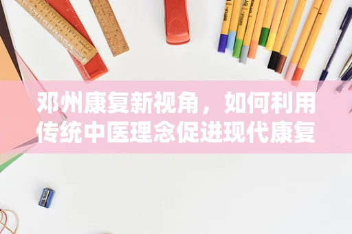 邓州康复新视角，如何利用传统中医理念促进现代康复治疗？