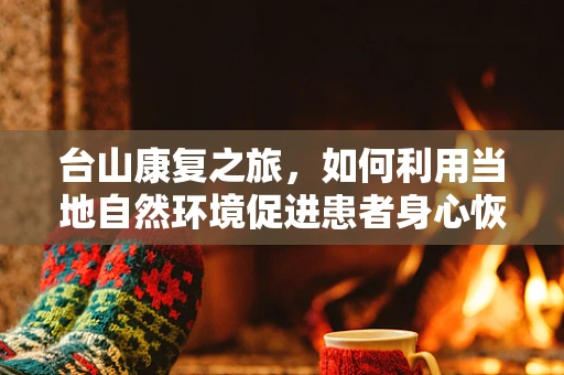 台山康复之旅，如何利用当地自然环境促进患者身心恢复？