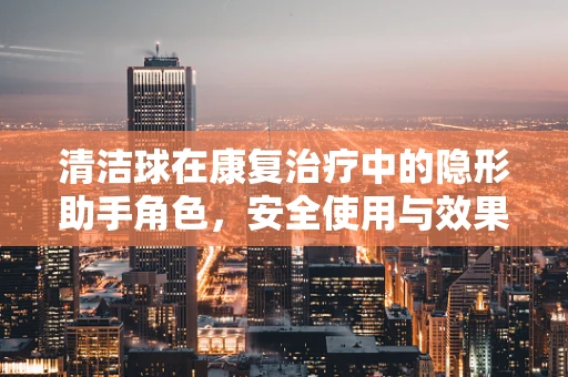 清洁球在康复治疗中的隐形助手角色，安全使用与效果评估