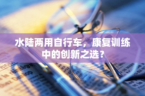 水陆两用自行车，康复训练中的创新之选？