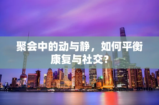 聚会中的动与静，如何平衡康复与社交？
