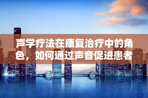 声学疗法在康复治疗中的角色，如何通过声音促进患者恢复？