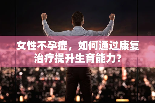 女性不孕症，如何通过康复治疗提升生育能力？
