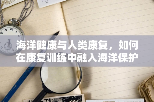 海洋健康与人类康复，如何在康复训练中融入海洋保护意识？