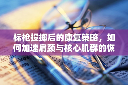 标枪投掷后的康复策略，如何加速肩颈与核心肌群的恢复？
