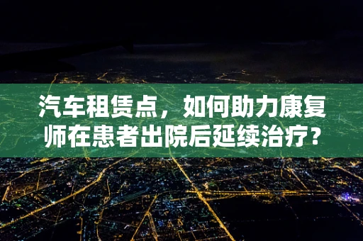 汽车租赁点，如何助力康复师在患者出院后延续治疗？