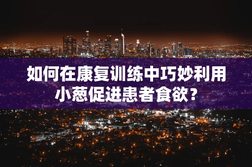 如何在康复训练中巧妙利用小葱促进患者食欲？