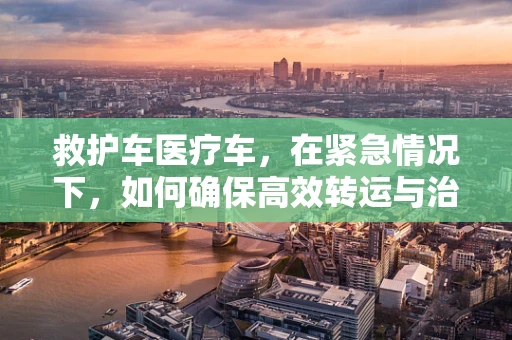 救护车医疗车，在紧急情况下，如何确保高效转运与治疗？