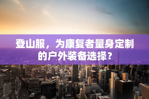 登山服，为康复者量身定制的户外装备选择？