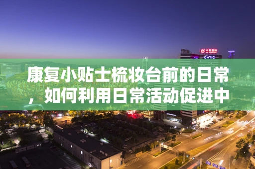 康复小贴士梳妆台前的日常，如何利用日常活动促进中风后手部功能恢复？