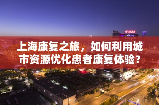 上海康复之旅，如何利用城市资源优化患者康复体验？