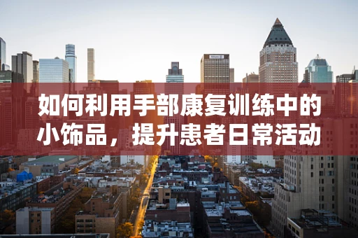 如何利用手部康复训练中的小饰品，提升患者日常活动能力？