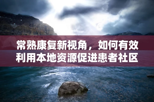 常熟康复新视角，如何有效利用本地资源促进患者社区康复？