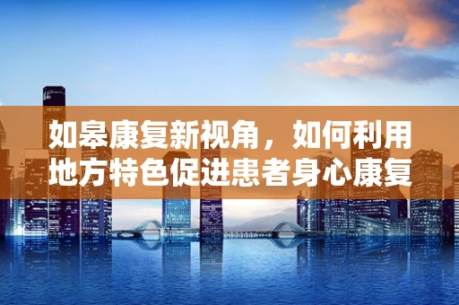 如皋康复新视角，如何利用地方特色促进患者身心康复？