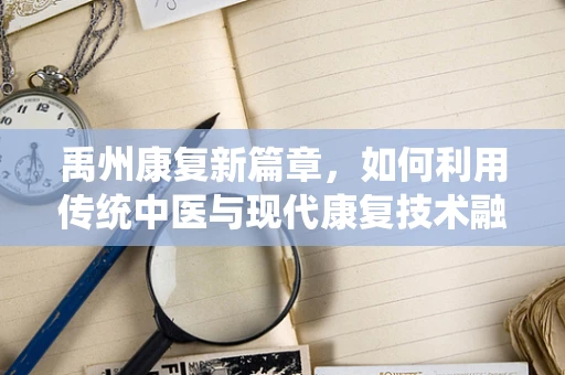 禹州康复新篇章，如何利用传统中医与现代康复技术融合，提升患者生活质量？