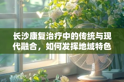 长沙康复治疗中的传统与现代融合，如何发挥地域特色优势？