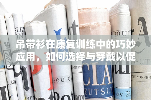吊带衫在康复训练中的巧妙应用，如何选择与穿戴以促进患者上肢功能恢复？