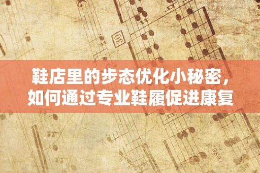 鞋店里的步态优化小秘密，如何通过专业鞋履促进康复？