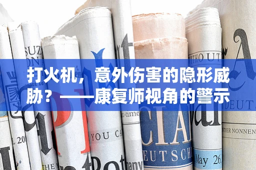 打火机，意外伤害的隐形威胁？——康复师视角的警示