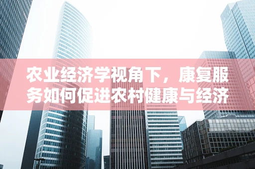 农业经济学视角下，康复服务如何促进农村健康与经济发展？