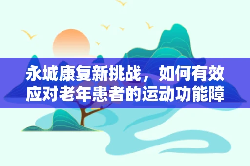永城康复新挑战，如何有效应对老年患者的运动功能障碍？