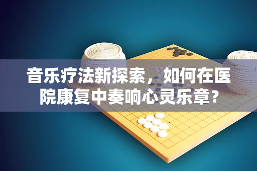 音乐疗法新探索，如何在医院康复中奏响心灵乐章？