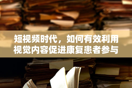 短视频时代，如何有效利用视觉内容促进康复患者参与度？
