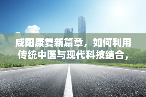 咸阳康复新篇章，如何利用传统中医与现代科技结合，提升患者康复效率？