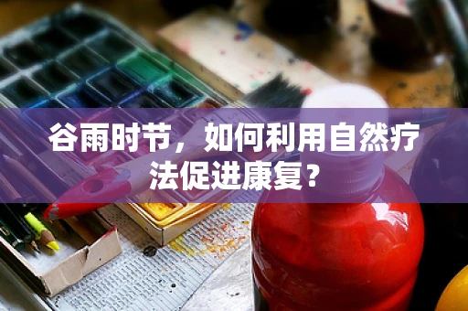 谷雨时节，如何利用自然疗法促进康复？