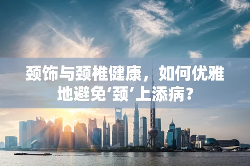 颈饰与颈椎健康，如何优雅地避免‘颈’上添病？