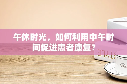 午休时光，如何利用中午时间促进患者康复？