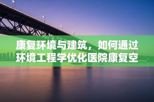 康复环境与建筑，如何通过环境工程学优化医院康复空间？