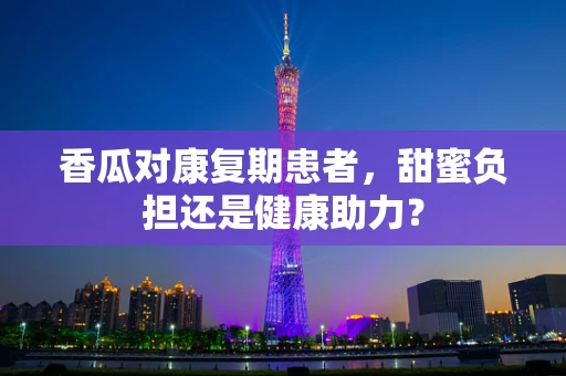 香瓜对康复期患者，甜蜜负担还是健康助力？