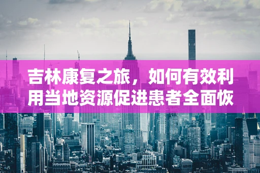 吉林康复之旅，如何有效利用当地资源促进患者全面恢复？