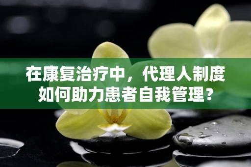 在康复治疗中，代理人制度如何助力患者自我管理？