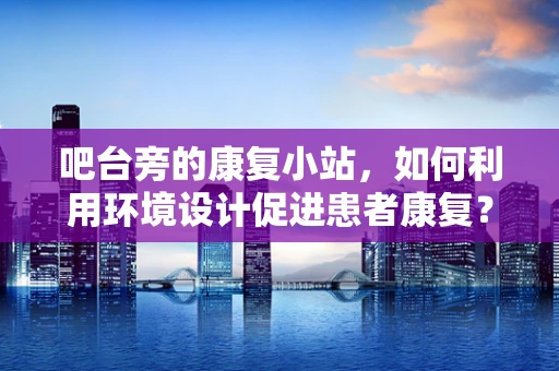 吧台旁的康复小站，如何利用环境设计促进患者康复？