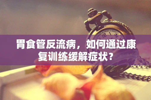 胃食管反流病，如何通过康复训练缓解症状？