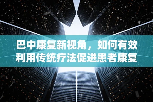 巴中康复新视角，如何有效利用传统疗法促进患者康复？